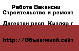 Работа Вакансии - Строительство и ремонт. Дагестан респ.,Кизляр г.